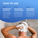 How to Use. Step 1 nourishing shampoo. Step 2 volumizing conditioner. Step 3 thickening treatment.